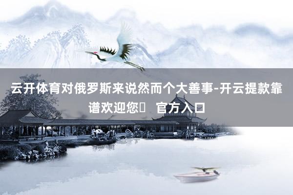 云开体育对俄罗斯来说然而个大善事-开云提款靠谱欢迎您✅ 官方入口