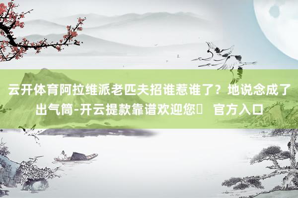 云开体育阿拉维派老匹夫招谁惹谁了？地说念成了出气筒-开云提款靠谱欢迎您✅ 官方入口