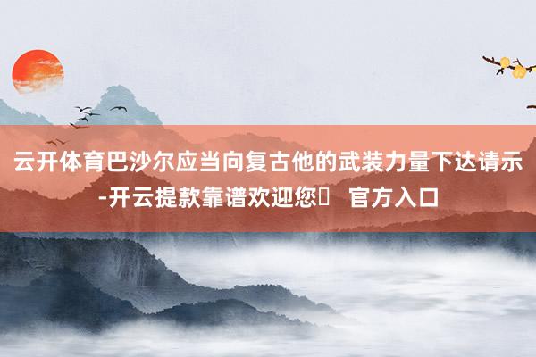 云开体育巴沙尔应当向复古他的武装力量下达请示-开云提款靠谱欢迎您✅ 官方入口