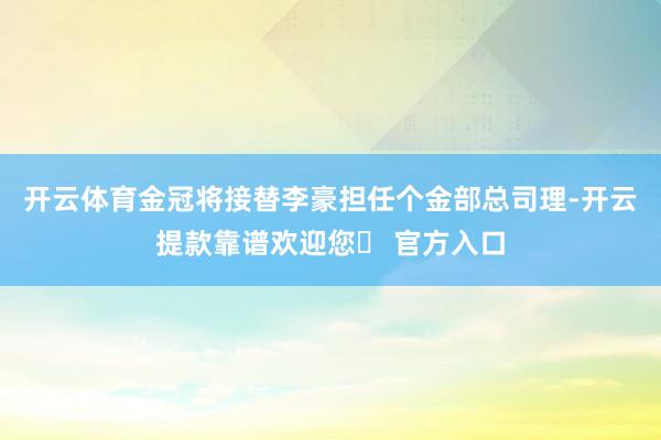 开云体育金冠将接替李豪担任个金部总司理-开云提款靠谱欢迎您✅ 官方入口