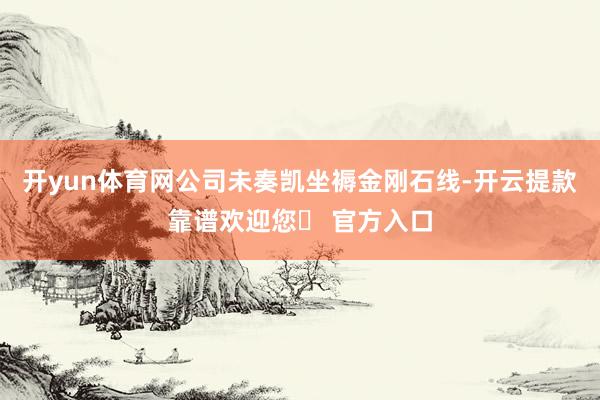 开yun体育网公司未奏凯坐褥金刚石线-开云提款靠谱欢迎您✅ 官方入口