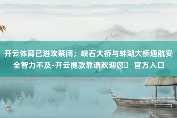 开云体育已进攻禁闭；峡石大桥与蚌湖大桥通航安全智力不及-开云提款靠谱欢迎您✅ 官方入口