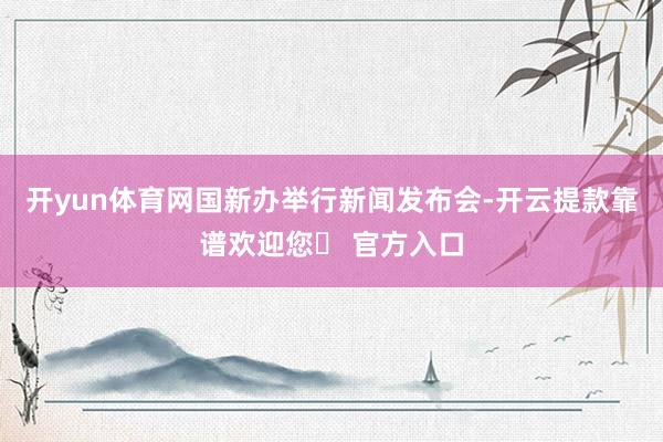 开yun体育网国新办举行新闻发布会-开云提款靠谱欢迎您✅ 官方入口
