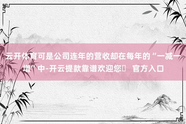 云开体育可是公司连年的营收却在每年的“一减一增”中-开云提款靠谱欢迎您✅ 官方入口