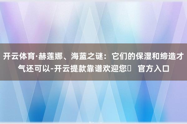 开云体育·赫莲娜、海蓝之谜：它们的保湿和缔造才气还可以-开云提款靠谱欢迎您✅ 官方入口