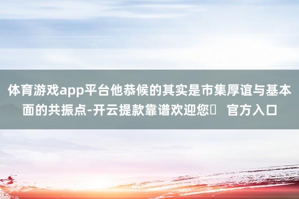 体育游戏app平台他恭候的其实是市集厚谊与基本面的共振点-开云提款靠谱欢迎您✅ 官方入口