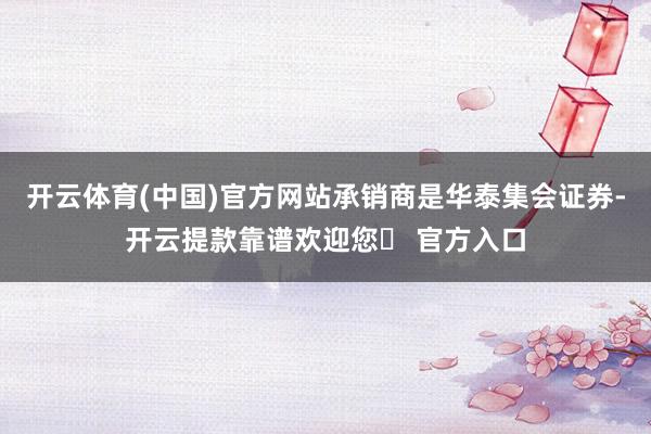 开云体育(中国)官方网站承销商是华泰集会证券-开云提款靠谱欢迎您✅ 官方入口