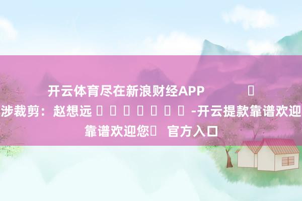 开云体育尽在新浪财经APP            						牵涉裁剪：赵想远 							-开云提款靠谱欢迎您✅ 官方入口