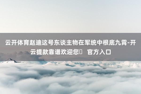 云开体育赵迪这号东谈主物在军统中根底九霄-开云提款靠谱欢迎您✅ 官方入口