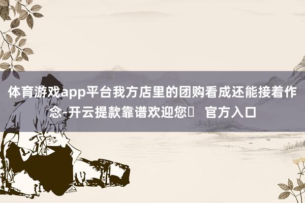 体育游戏app平台我方店里的团购看成还能接着作念-开云提款靠谱欢迎您✅ 官方入口