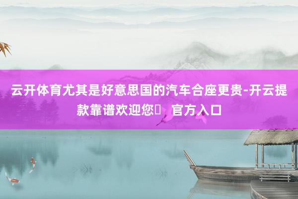 云开体育尤其是好意思国的汽车合座更贵-开云提款靠谱欢迎您✅ 官方入口