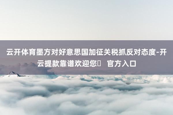 云开体育墨方对好意思国加征关税抓反对态度-开云提款靠谱欢迎您✅ 官方入口