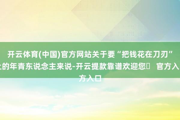 开云体育(中国)官方网站关于要“把钱花在刀刃”上的年青东说念主来说-开云提款靠谱欢迎您✅ 官方入口