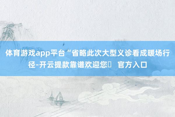 体育游戏app平台“省略此次大型义诊看成暖场行径-开云提款靠谱欢迎您✅ 官方入口