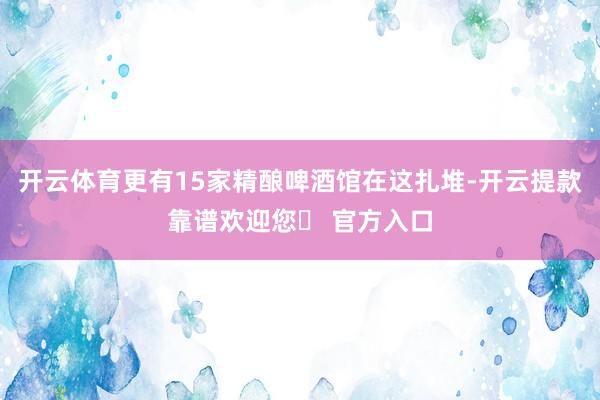 开云体育更有15家精酿啤酒馆在这扎堆-开云提款靠谱欢迎您✅ 官方入口