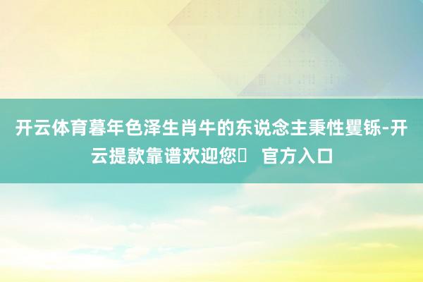 开云体育暮年色泽生肖牛的东说念主秉性矍铄-开云提款靠谱欢迎您✅ 官方入口