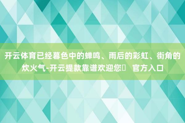 开云体育已经暮色中的蝉鸣、雨后的彩虹、街角的炊火气-开云提款靠谱欢迎您✅ 官方入口