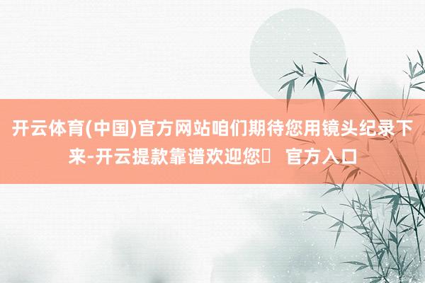 开云体育(中国)官方网站咱们期待您用镜头纪录下来-开云提款靠谱欢迎您✅ 官方入口