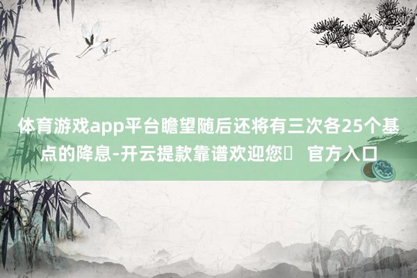 体育游戏app平台瞻望随后还将有三次各25个基点的降息-开云提款靠谱欢迎您✅ 官方入口