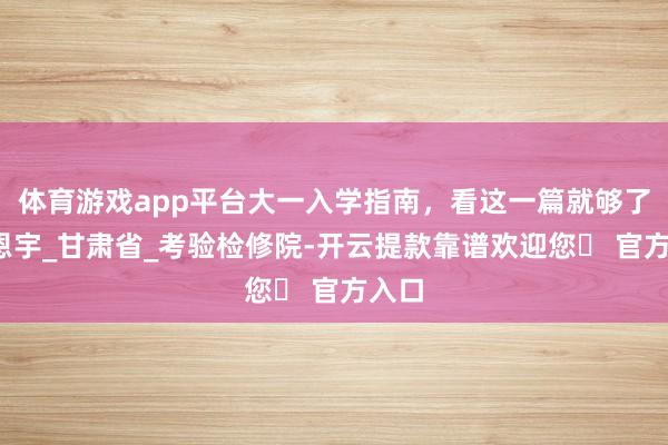 体育游戏app平台大一入学指南，看这一篇就够了_苗恩宇_甘肃省_考验检修院-开云提款靠谱欢迎您✅ 官方入口
