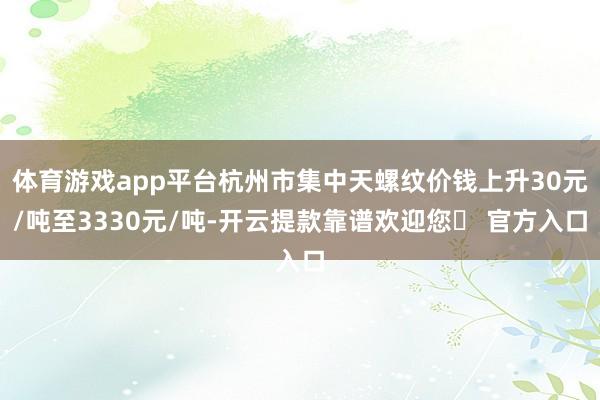 体育游戏app平台杭州市集中天螺纹价钱上升30元/吨至3330元/吨-开云提款靠谱欢迎您✅ 官方入口