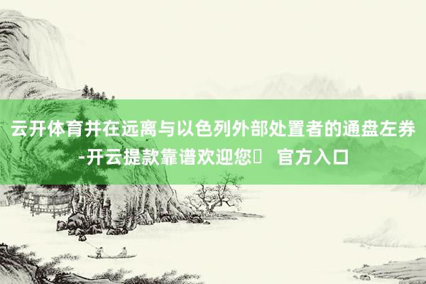 云开体育并在远离与以色列外部处置者的通盘左券-开云提款靠谱欢迎您✅ 官方入口
