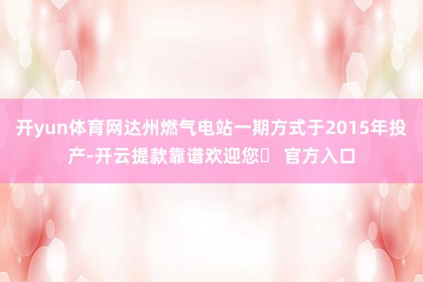 开yun体育网达州燃气电站一期方式于2015年投产-开云提款靠谱欢迎您✅ 官方入口