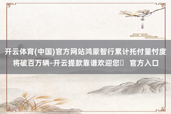 开云体育(中国)官方网站鸿蒙智行累计托付量忖度将破百万辆-开云提款靠谱欢迎您✅ 官方入口