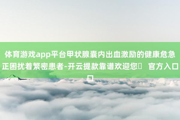 体育游戏app平台甲状腺囊内出血激励的健康危急正困扰着繁密患者-开云提款靠谱欢迎您✅ 官方入口