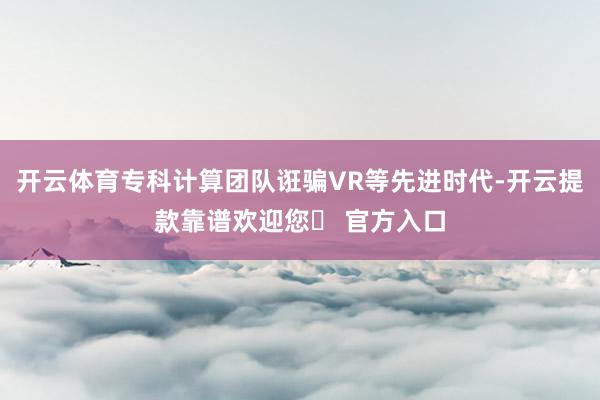 开云体育专科计算团队诳骗VR等先进时代-开云提款靠谱欢迎您✅ 官方入口