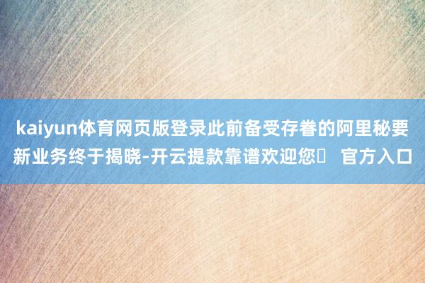 kaiyun体育网页版登录此前备受存眷的阿里秘要新业务终于揭晓-开云提款靠谱欢迎您✅ 官方入口