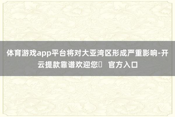 体育游戏app平台将对大亚湾区形成严重影响-开云提款靠谱欢迎您✅ 官方入口