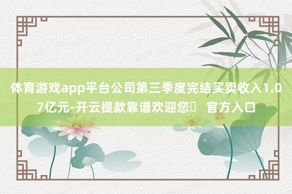 体育游戏app平台公司第三季度完结买卖收入1.07亿元-开云提款靠谱欢迎您✅ 官方入口