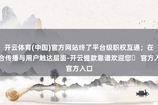 开云体育(中国)官方网站终了平台级职权互通；在纠合传播与用户触达层面-开云提款靠谱欢迎您✅ 官方入口