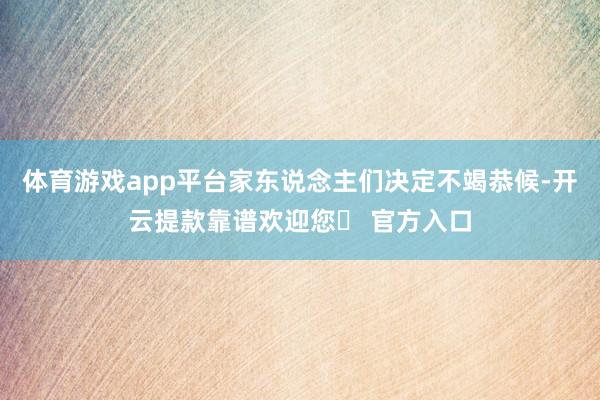 体育游戏app平台家东说念主们决定不竭恭候-开云提款靠谱欢迎您✅ 官方入口
