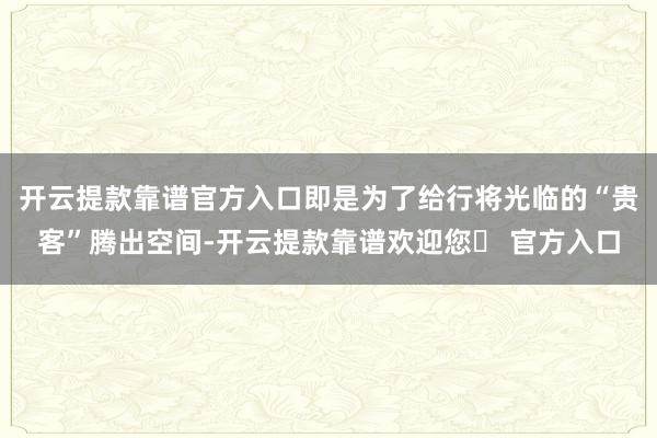 开云提款靠谱官方入口即是为了给行将光临的“贵客”腾出空间-开云提款靠谱欢迎您✅ 官方入口