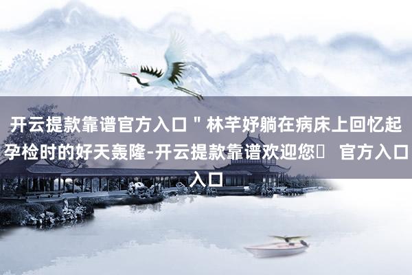开云提款靠谱官方入口＂林芊妤躺在病床上回忆起孕检时的好天轰隆-开云提款靠谱欢迎您✅ 官方入口