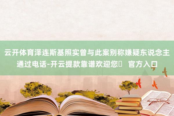 云开体育泽连斯基照实曾与此案别称嫌疑东说念主通过电话-开云提款靠谱欢迎您✅ 官方入口