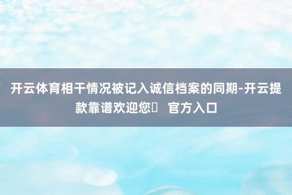开云体育相干情况被记入诚信档案的同期-开云提款靠谱欢迎您✅ 官方入口