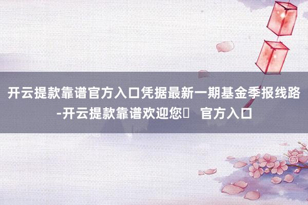 开云提款靠谱官方入口凭据最新一期基金季报线路-开云提款靠谱欢迎您✅ 官方入口