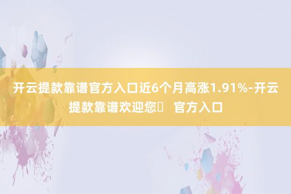 开云提款靠谱官方入口近6个月高涨1.91%-开云提款靠谱欢迎您✅ 官方入口