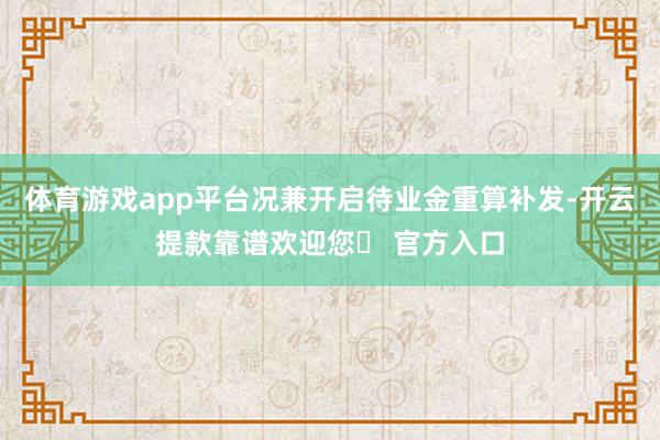 体育游戏app平台况兼开启待业金重算补发-开云提款靠谱欢迎您✅ 官方入口