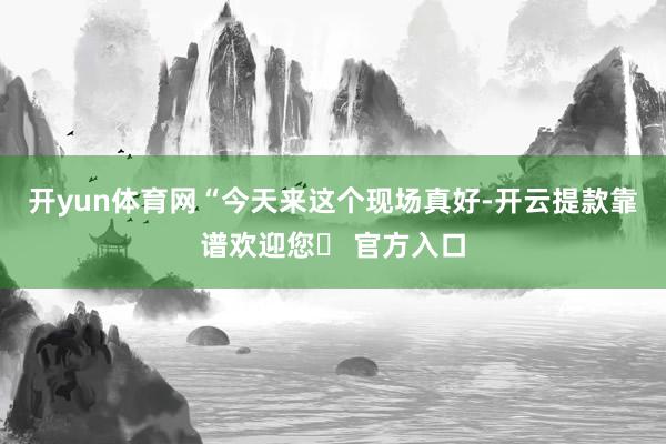 开yun体育网“今天来这个现场真好-开云提款靠谱欢迎您✅ 官方入口