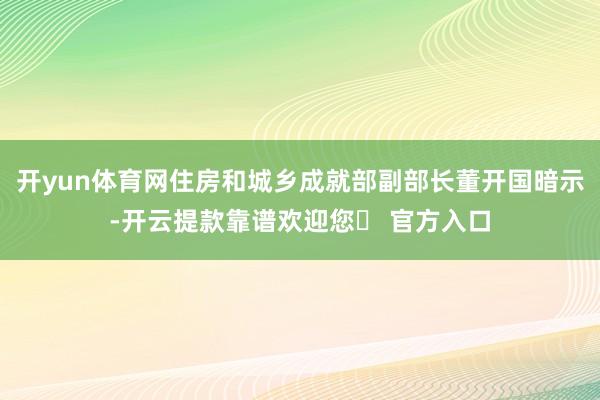 开yun体育网住房和城乡成就部副部长董开国暗示-开云提款靠谱欢迎您✅ 官方入口