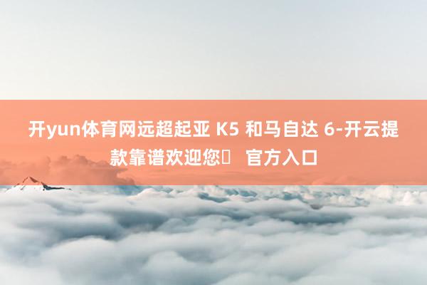 开yun体育网远超起亚 K5 和马自达 6-开云提款靠谱欢迎您✅ 官方入口
