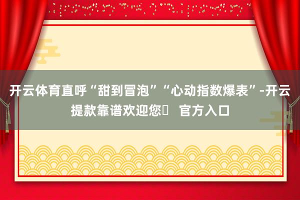 开云体育直呼“甜到冒泡”“心动指数爆表”-开云提款靠谱欢迎您✅ 官方入口
