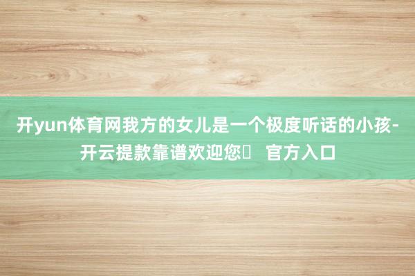 开yun体育网我方的女儿是一个极度听话的小孩-开云提款靠谱欢迎您✅ 官方入口