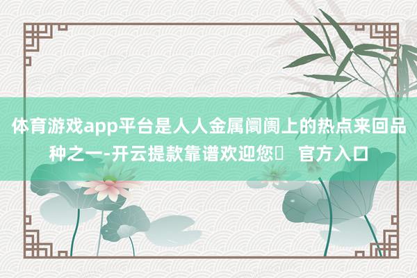 体育游戏app平台是人人金属阛阓上的热点来回品种之一-开云提款靠谱欢迎您✅ 官方入口