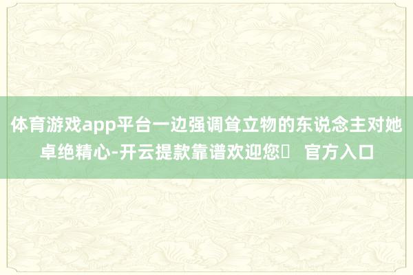 体育游戏app平台一边强调耸立物的东说念主对她卓绝精心-开云提款靠谱欢迎您✅ 官方入口