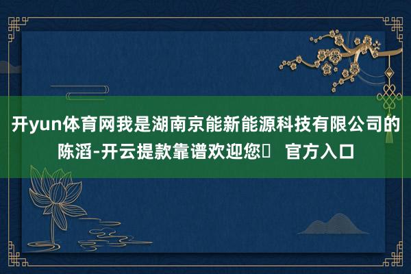开yun体育网我是湖南京能新能源科技有限公司的陈滔-开云提款靠谱欢迎您✅ 官方入口